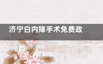 济宁白内障手术免费政策2025新消息！申请条件+流程全公开，速看！