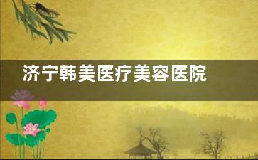济宁韩美医疗美容医院怎么样？资质正规/口碑靠谱+12年经验医师团队，眼鼻整形3000起，吸脂6k+/部位~