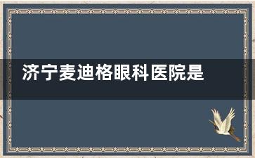 济宁麦迪格眼科医院是正规机构吗？从排名地位、手术项目到患者反馈深度探究！