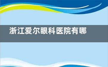 浙江爱尔眼科医院有哪几个地方？详细地址分享，做近视优势特色揭秘！