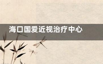 海口国爱近视治疗中心2025价目：ICL晶体2.8W元起，全激光1.1W元起，角膜地形图检查600元起
