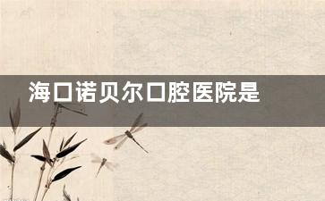 海口诺贝尔口腔医院是正规的吗？卫健委可查资质+连锁背景，这些细节能证明