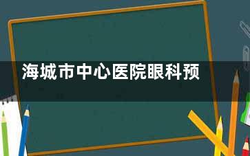 海城市中心医院眼科预约电话号码，网上预约流程，到院预约挂号方式分享！