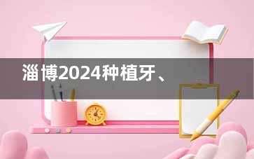 淄博2024种植牙、牙齿矫正、补牙、镶牙、牙齿美白价格表汇总