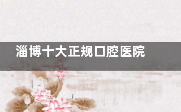 淄博十大正规口腔医院有哪些？网友推荐中牙/可恩/雅美等10家口腔各有绝活，种牙矫正价格透明！