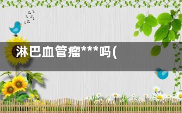 淋巴血管瘤***吗(血管瘤和淋巴管瘤哪个***)
