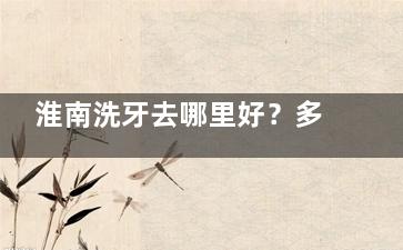 淮南洗牙去哪里好？多少钱一次？淮南当地年轻人常去的洗牙机构推荐