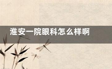 淮安一院眼科怎么样啊？口碑/技术排名靠前，开展眼科项目完善，可以信赖