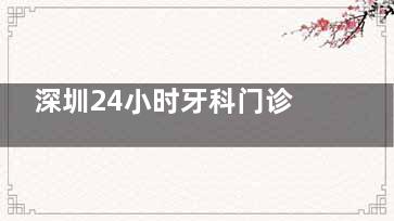 深圳24小时牙科门诊有哪些？深夜牙痛不用怕，这份急诊牙科名单赶紧收藏！
