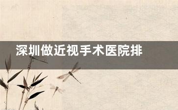 深圳做近视手术医院排名来啦!揭秘哪家医院技术好/服务优,助你找到心仪之选!