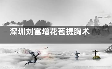 深圳刘富增花苞提胸术好不好？6.4万起乳晕切口无假体，下垂矫正自然又饱满