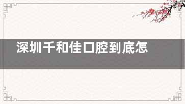 深圳千和佳口腔到底怎么样？亲测后才敢说：正规资质让人放心，口碑里藏着不少老患者的实话～