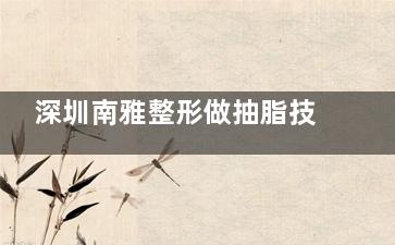 深圳南雅整形做抽脂技术好吗？梁智/蒋瑜/万芸医生吸脂技术出色&经验足&口碑在线