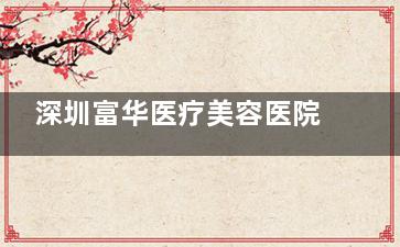 深圳富华医疗美容医院电话号码0755-8218一览，附罗湖宝丰大厦地址交通、项目及医生特色解析！
