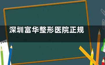 深圳富华整形医院正规吗？资质齐全+30年口碑，医生团队技术强设备新！