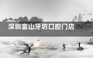 深圳富山牙坊口腔门店地址公开，看牙收费合理服务贴心当地人都认可！
