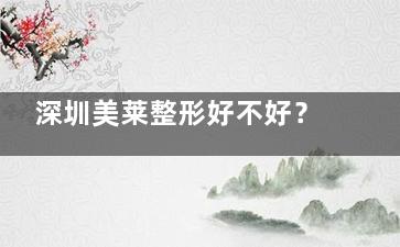 深圳美莱整形好不好？看简介、品口碑，一键预约开启美丽蜕变