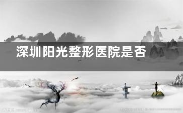 深圳阳光整形医院是否正规可靠？24年口碑老院+技术成熟+透明收费，安心变漂亮优选~