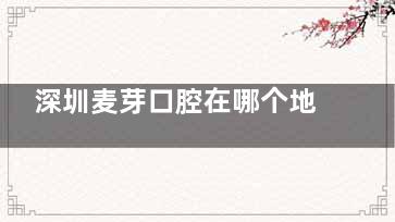 深圳麦芽口腔在哪个地铁站附近，快来看看去深圳麦芽口腔看牙，哪个地铁站下车近？