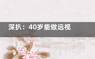 深扒：40岁能做远视散光手术吗？可以做手术，但需提前做好准备，点击本文了解情况！