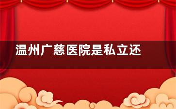 温州广慈医院是私立还是？正规私立医院靠谱吗？详细解答医院资质和医疗水平！