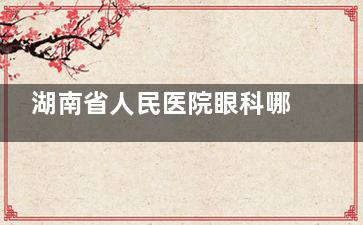 湖南省人民医院眼科哪个医生好？特色解析与患者评价！