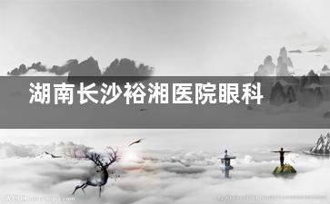 湖南长沙裕湘医院眼科2025价格表参考：近视/白内障/斜视/OK镜/青光眼费用详解