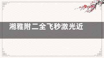 湘雅附二全飞秒激光近视手术价格全公开！2025透明价目表+术前术后0隐形消费，矫正不花冤枉钱