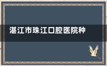 湛江市珠江口腔医院种植牙医生哪个好？周哲医生技术突出/患者口碑好