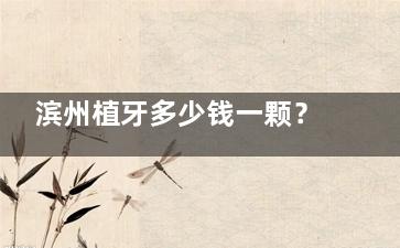 滨州植牙多少钱一颗？献上滨州2025年牙科收费价目表参考,种牙3k+