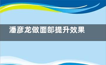 潘彦龙做面部提升效果好吗？2024价格表+预约+真人案例一目了然
