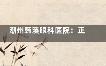 潮州韩溪眼科医院：正规眼科团队+精良诊疗设备，近视矫正、眼病治疗全覆盖