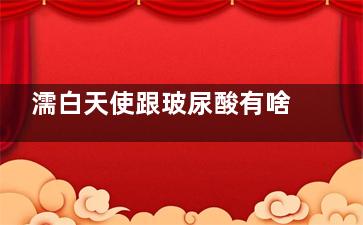 濡白天使跟玻尿酸有啥区别？从主要成分、功效、持续时间、适用人群等多个方面介绍下！