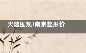 火速围观!南京整形价格一览表全新更新,一文吃透收费标准表