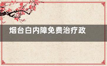 烟台白内障免费治疗政策新消息:符合条件老年人申请免费手术,揭晓白内障免费政策2024怎样申请!