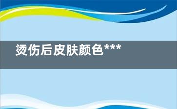 烫伤后皮肤颜色***吗(烫伤后皮肤颜色变褐色)