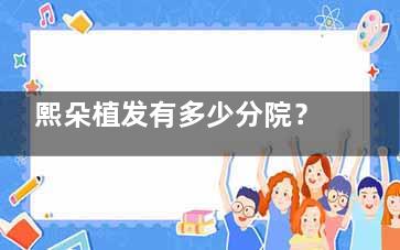 熙朵植发有多少分院？从北京到成都15家分院完整版地图+特色技术盘点，附技术特色全解析！