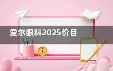 爱尔眼科2025价目表：近视手术7800元起，白内障5800元起，OK镜5800元起...