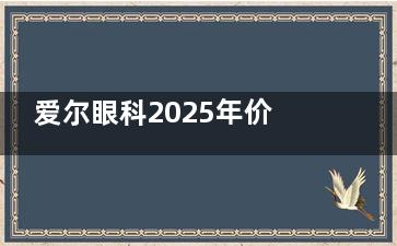 爱尔眼科2025年价格表来啦！激光手术/晶体植入收费全透明，这份省钱攻略请收好！