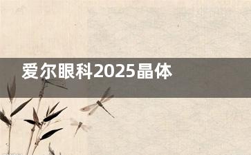 爱尔眼科2025晶体植入手术价格估算！单眼16500元起，双眼33000元起，费用明细解析！