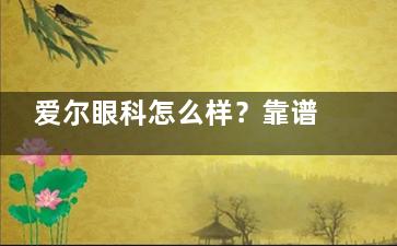 爱尔眼科怎么样？靠谱吗？连锁网络覆盖国境内，高品质医疗服务，守护视力更轻松！