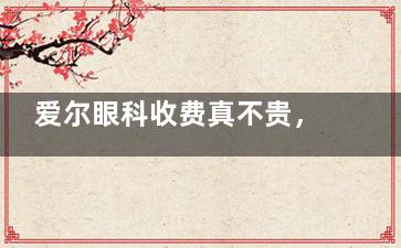 爱尔眼科收费真不贵，网友表示2025年做近视眼和白内障价格亲民快来了解！