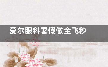 爱尔眼科暑假做全飞秒手术有没有优惠？分享价格收费和技术特点！