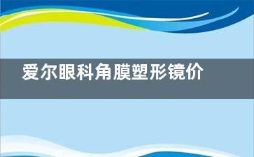 爱尔眼科角膜塑形镜价目表2025版公开，普诺瞳6500+梦戴维6000+日本阿尔法12000+露晰得7800+