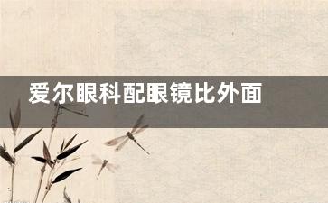 爱尔眼科配眼镜比外面贵多少？一副国产镜片约贵200-500元，但验光更靠谱！
