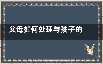 父母如何处理与孩子的冲突(父母如何处理与孩子的关系英语作文)