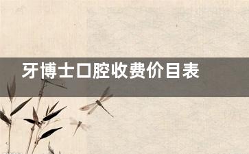 牙博士口腔收费价目表2025全新版：创英种植牙2200+矫正6800+补牙200+洗牙拔牙100+翻瓣3000+
