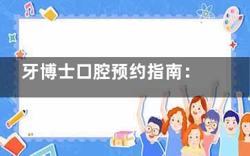 牙博士口腔预约指南：电话挂号、小程序操作、到院流程详解，轻松搞定看牙预约！