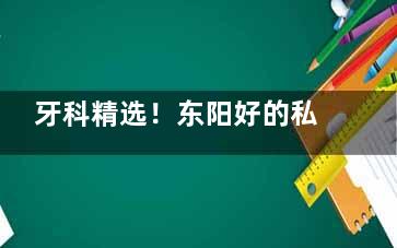 牙科精选！东阳好的私人牙科推荐名单分享：狐狸口腔/哲玺口腔/怡加口腔/康晖口腔/响亮口腔