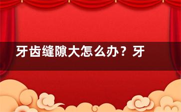 牙齿缝隙大怎么办？牙齿缝隙大的原因有哪些,牙齿缝隙过大怎么办